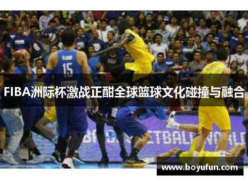 FIBA洲际杯激战正酣全球篮球文化碰撞与融合